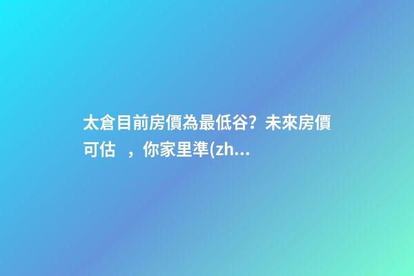 太倉目前房價為最低谷？未來房價可估，你家里準(zhǔn)備好礦了嗎？